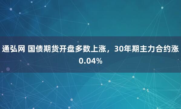 通弘网 国债期货开盘多数上涨，30年期主力合约涨0.04%