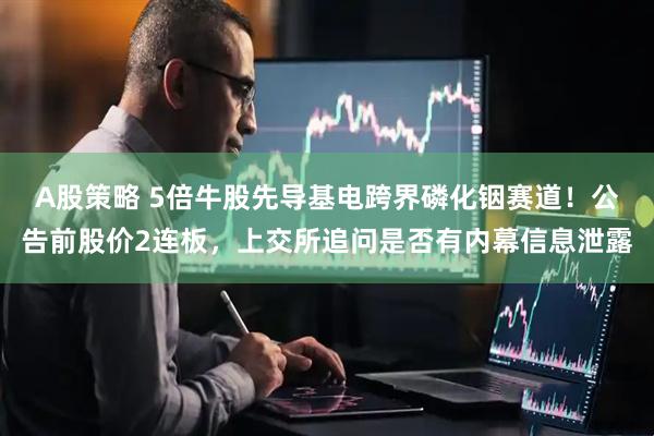 A股策略 5倍牛股先导基电跨界磷化铟赛道！公告前股价2连板，上交所追问是否有内幕信息泄露